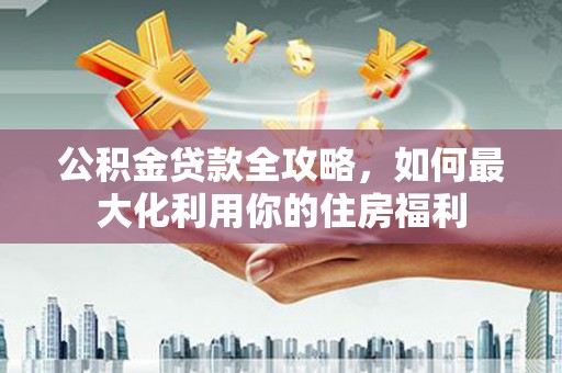 神池公积金贷款全攻略，如何最大化利用你的住房福利
